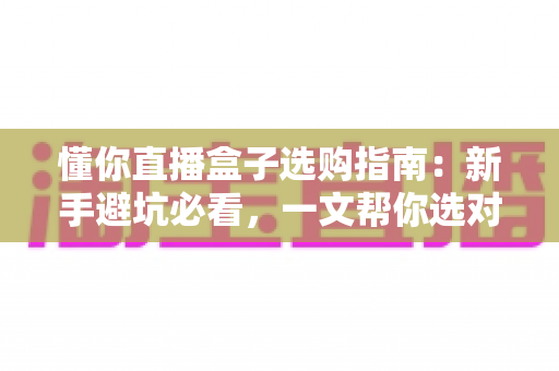 懂你直播盒子选购指南:新手避坑必看,一文帮你选对开播利器 懂你直播盒子选购指南:新手避坑必看,一文帮你选对开播利器