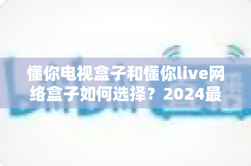 懂你电视盒子和懂你live网络盒子如何选择?2024最全选购攻略帮你一次搞懂 懂你电视盒子和懂你live网络盒子如何选择?2024最全选购攻略帮你一次搞懂