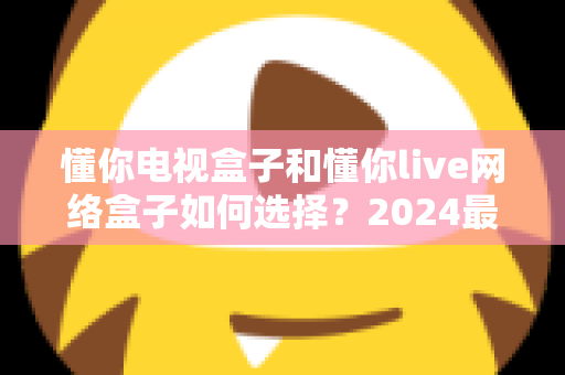 懂你电视盒子和懂你live网络盒子如何选择？2024最全选购攻略帮你一次搞懂