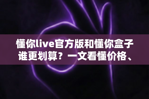 懂你live官方版和懂你盒子谁更划算？一文看懂价格、功能与体验差异，帮你选对不花冤枉钱