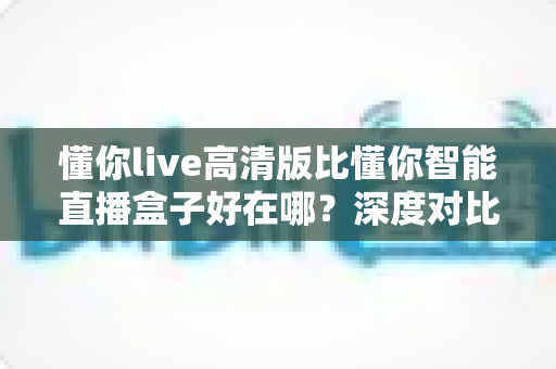 懂你live高清版比懂你智能直播盒子好在哪？深度对比解析助你轻松选购直播方案