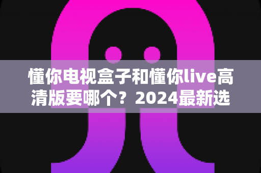 懂你电视盒子和懂你live高清版要哪个？2024最新选购对比指南，一文看懂如何挑选