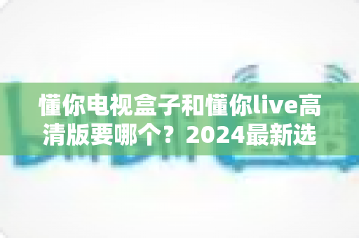 懂你电视盒子和懂你live高清版要哪个？2024最新选购对比指南，一文看懂如何挑选