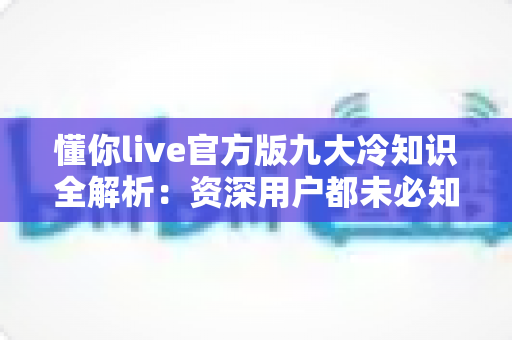 懂你live官方版九大冷知识全解析:资深用户都未必知道的隐藏功能与实用避坑指南 懂你live官方版九大冷知识全解析:资深用户都未必知道的隐藏功能与实用避坑指南