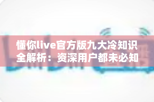 懂你live官方版九大冷知识全解析:资深用户都未必知道的隐藏功能与实用避坑指南 懂你live官方版九大冷知识全解析:资深用户都未必知道的隐藏功能与实用避坑指南