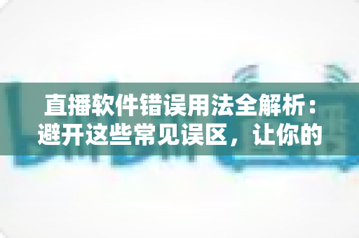 直播软件错误用法全解析：避开这些常见误区，让你的直播间专业度与人气双提升