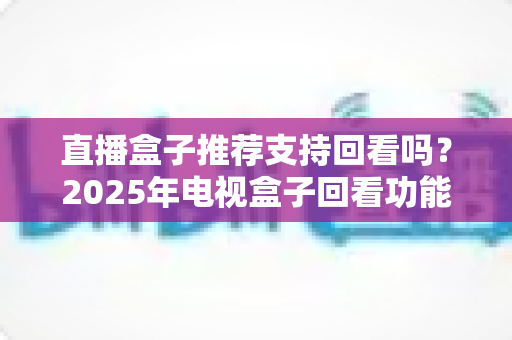 直播盒子推荐支持回看吗?2025年电视盒子回看功能深度解析与选购全攻略 直播盒子推荐支持回看吗?2025年电视盒子回看功能深度解析与选购全攻略