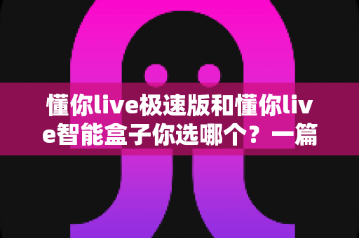 懂你live极速版和懂你live智能盒子你选哪个?一篇讲透差异与选购思路的实用指南 懂你live极速版和懂你live智能盒子你选哪个?一篇讲透差异与选购思路的实用指南