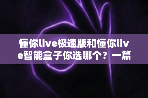 懂你live极速版和懂你live智能盒子你选哪个?一篇讲透差异与选购思路的实用指南 懂你live极速版和懂你live智能盒子你选哪个?一篇讲透差异与选购思路的实用指南