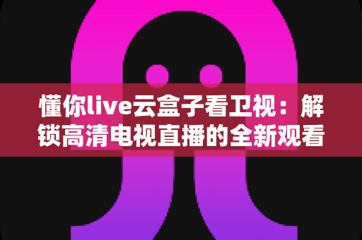 懂你live云盒子看卫视：解锁高清电视直播的全新观看体验与实用指南