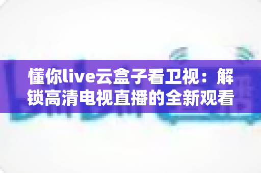 懂你live云盒子看卫视：解锁高清电视直播的全新观看体验与实用指南