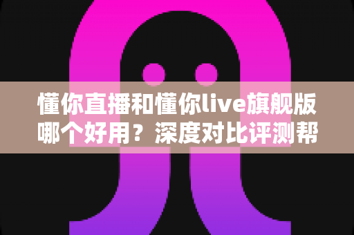 懂你直播和懂你live旗舰版哪个好用？深度对比评测帮你选出最适合的版本