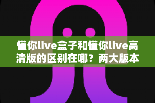懂你live盒子和懂你live高清版的区别在哪？两大版本核心差异全面解析与选购指南