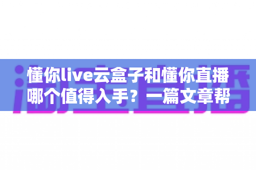 懂你live云盒子和懂你直播哪个值得入手？一篇文章帮你彻底搞懂选购难题