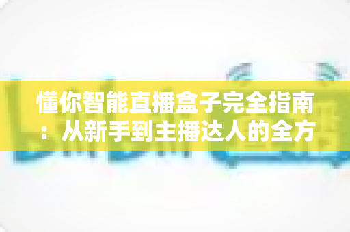 懂你智能直播盒子完全指南:从新手到主播达人的全方位设备使用教程与实战技巧 懂你智能直播盒子完全指南:从新手到主播达人的全方位设备使用教程与实战技巧