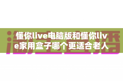 懂你live电脑版和懂你live家用盒子哪个更适合老人用？一文帮您为长辈做出正确选择