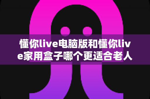 懂你live电脑版和懂你live家用盒子哪个更适合老人用？一文帮您为长辈做出正确选择