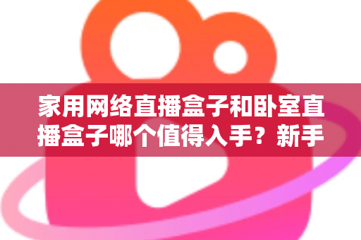 家用网络直播盒子和卧室直播盒子哪个值得入手?新手也能看懂的选购全攻略 家用网络直播盒子和卧室直播盒子哪个值得入手?新手也能看懂的选购全攻略