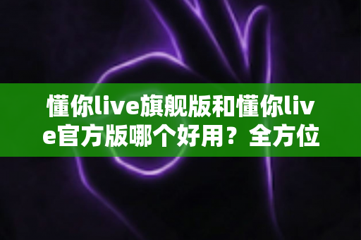 懂你live旗舰版和懂你live官方版哪个好用？全方位深度对比解析，帮你一次选对版本
