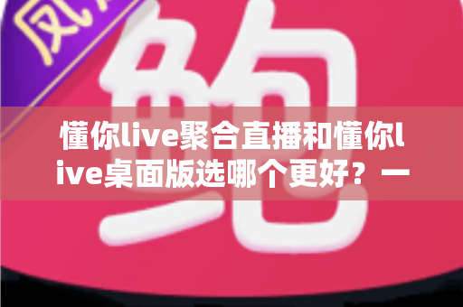 懂你live聚合直播和懂你live桌面版选哪个更好？一站式直播观看方案深度评测与实用选择指南