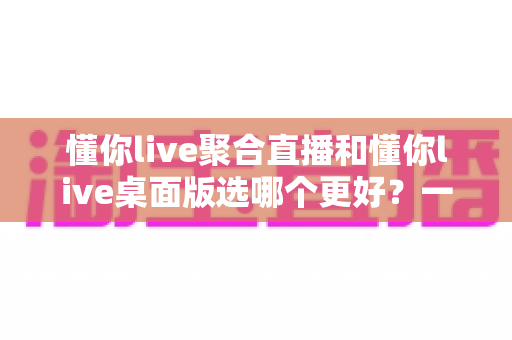 懂你live聚合直播和懂你live桌面版选哪个更好？一站式直播观看方案深度评测与实用选择指南