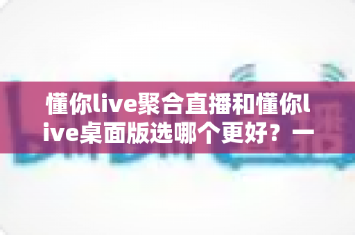 懂你live聚合直播和懂你live桌面版选哪个更好？一站式直播观看方案深度评测与实用选择指南