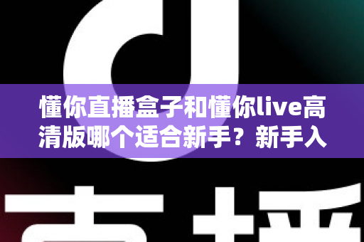 懂你直播盒子和懂你live高清版哪个适合新手?新手入门完整选择指南 懂你直播盒子和懂你live高清版哪个适合新手?新手入门完整选择指南