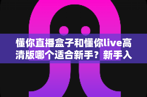 懂你直播盒子和懂你live高清版哪个适合新手?新手入门完整选择指南 懂你直播盒子和懂你live高清版哪个适合新手?新手入门完整选择指南