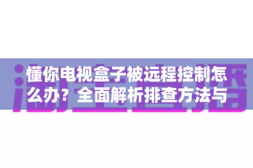 懂你电视盒子被远程控制怎么办？全面解析排查方法与安全防护指南