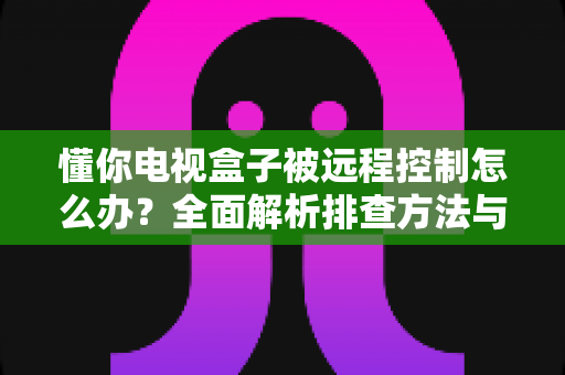 懂你电视盒子被远程控制怎么办？全面解析排查方法与安全防护指南