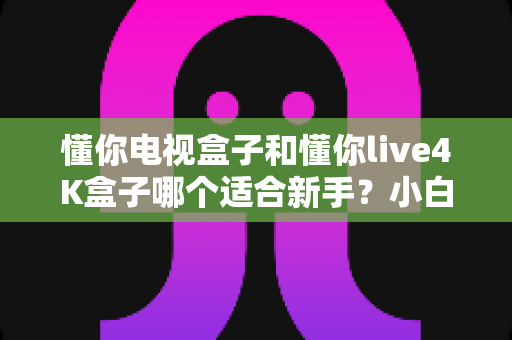 懂你电视盒子和懂你live4K盒子哪个适合新手？小白选购必看完整指南