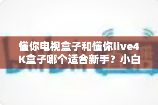 懂你电视盒子和懂你live4K盒子哪个适合新手？小白选购必看完整指南