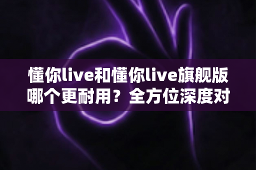 懂你live和懂你live旗舰版哪个更耐用?全方位深度对比解析,教你选到更长久陪伴的那一款 懂你live和懂你live旗舰版哪个更耐用?全方位深度对比解析,教你选到更长久陪伴的那一款