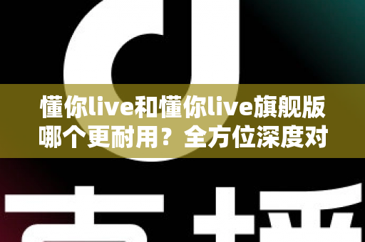 懂你live和懂你live旗舰版哪个更耐用?全方位深度对比解析,教你选到更长久陪伴的那一款 懂你live和懂你live旗舰版哪个更耐用?全方位深度对比解析,教你选到更长久陪伴的那一款