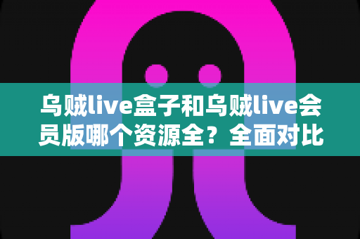 乌贼live盒子和乌贼live会员版哪个资源全？全面对比与选购指南帮你做决定