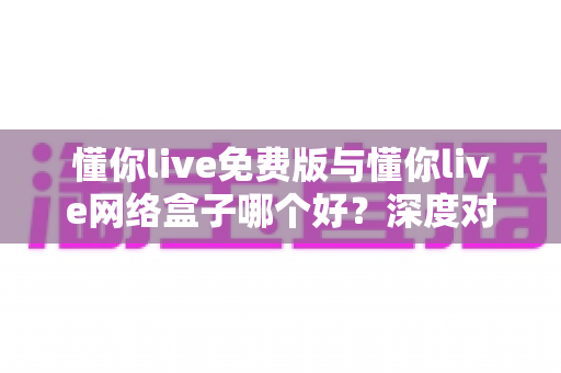 懂你live免费版与懂你live网络盒子哪个好?深度对比解析助你选对不踩坑 懂你live免费版与懂你live网络盒子哪个好?深度对比解析助你选对不踩坑