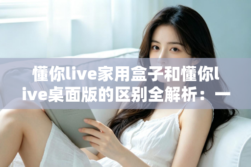 懂你live家用盒子和懂你live桌面版的区别全解析：一文看懂如何选择最适合你的直播方案