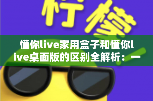 懂你live家用盒子和懂你live桌面版的区别全解析：一文看懂如何选择最适合你的直播方案