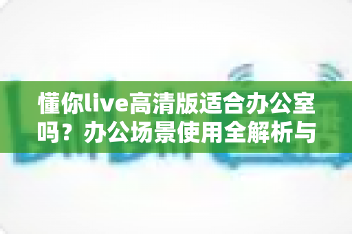 懂你live高清版适合办公室吗？办公场景使用全解析与实用指南