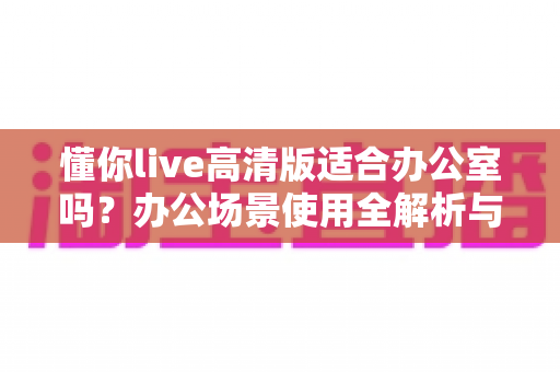 懂你live高清版适合办公室吗？办公场景使用全解析与实用指南