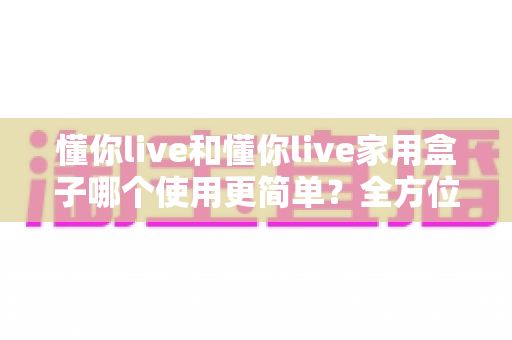 懂你live和懂你live家用盒子哪个使用更简单？全方位对比评测帮你轻松做选择