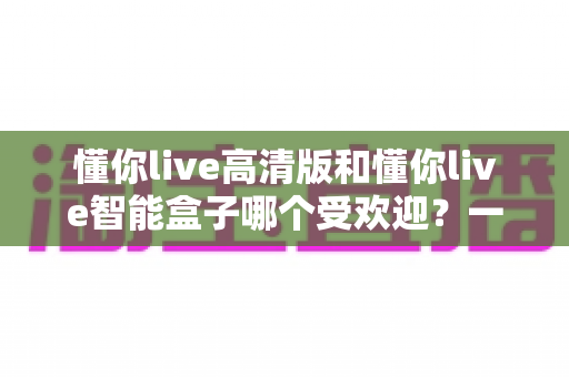 懂你live高清版和懂你live智能盒子哪个受欢迎？一文读懂两大热门产品的真实差距