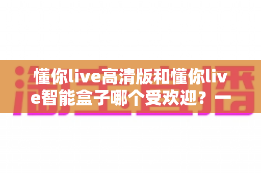 懂你live高清版和懂你live智能盒子哪个受欢迎？一文读懂两大热门产品的真实差距