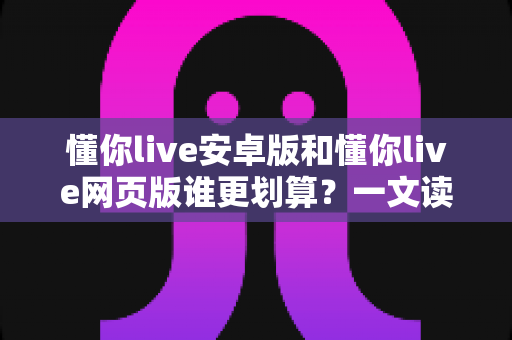 懂你live安卓版和懂你live网页版谁更划算？一文读懂费用差异与最佳选择方案