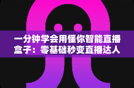 一分钟学会用懂你智能直播盒子：零基础秒变直播达人的全流程实用指南