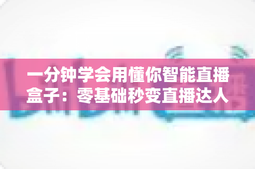一分钟学会用懂你智能直播盒子：零基础秒变直播达人的全流程实用指南