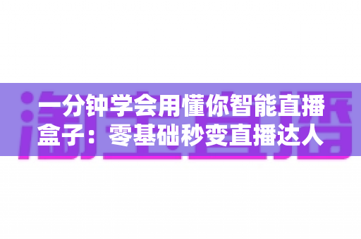 一分钟学会用懂你智能直播盒子：零基础秒变直播达人的全流程实用指南