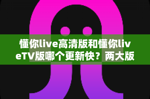 懂你live高清版和懂你liveTV版哪个更新快？两大版本更新频率全面对比与实用选择指南
