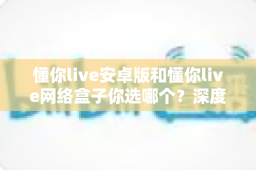 懂你live安卓版和懂你live网络盒子你选哪个？深度对比解析帮你找到最适合的观影方案