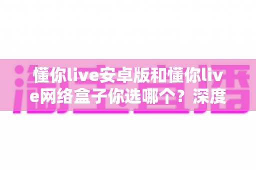 懂你live安卓版和懂你live网络盒子你选哪个？深度对比解析帮你找到最适合的观影方案